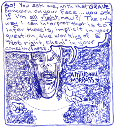 Attitudinal Morass 1975-Jun-6 Don Tyler -- So! You ask me, with that GRAVE concern on your face... you ask if i'm _all_right_ now?! The only way i can interpret that is to infer there is, implicit in your question, the working of a ''Not right, then!'' in your consciousness.